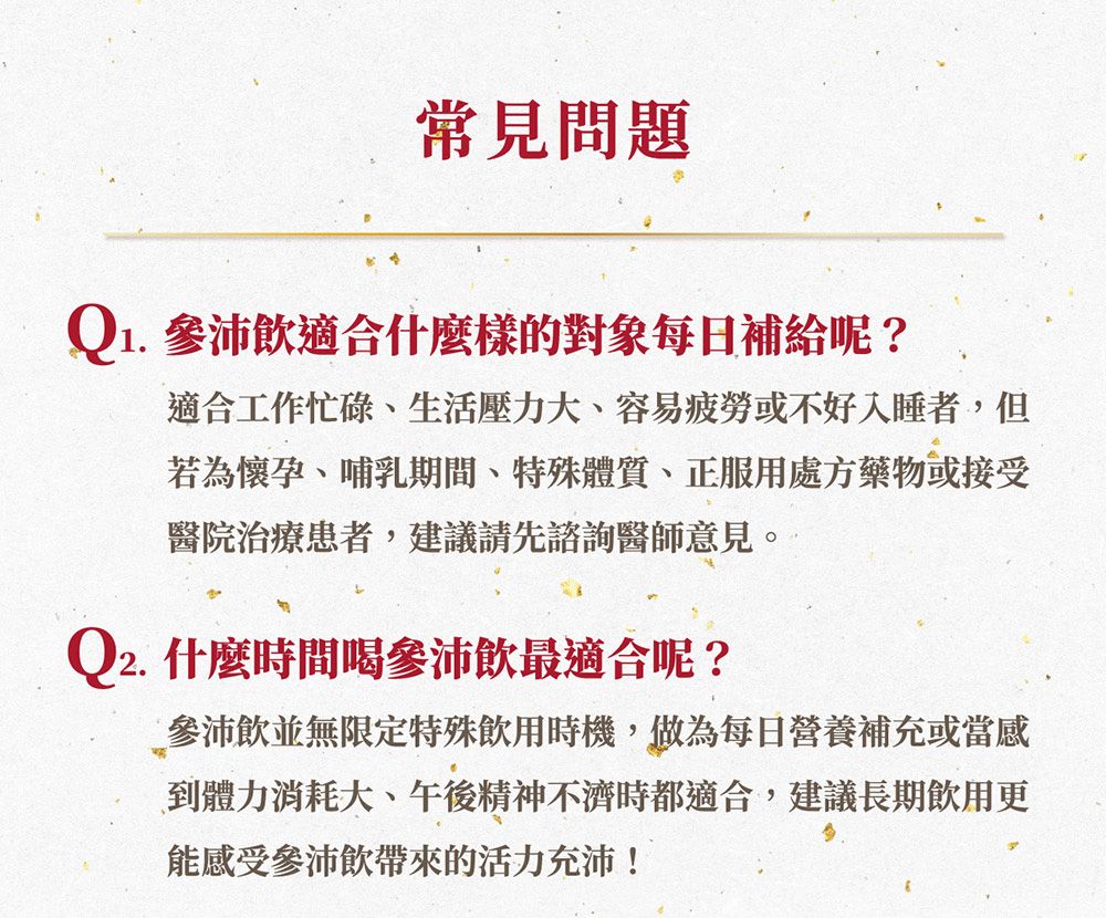 常見問題Q1. 參沛飲適合什麼樣的對象每日補給呢?適合工作忙碌生活壓力大、容易疲勞或不好入睡者,但若為懷孕、哺乳期間、特殊體質、正服用處方藥物或接受醫院治療患者,建議請先諮詢醫師意見。Q2. 什麼時間喝沛飲最適合呢?參沛飲並無限定特殊飲用時機,做為每日營養補充或當感到體力消耗大、午後精神不濟時都適合,建議長期飲用更能感受參沛飲帶來的活力充沛!