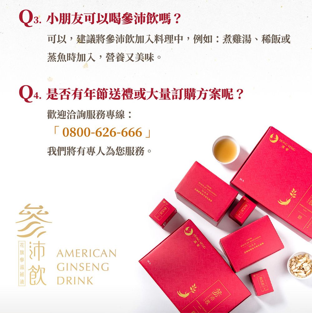 Q3. 小朋友可以喝沛飲嗎?可以,建議將參沛飲入料理中,例如:煮雞湯、稀飯或蒸魚時加入,營養又美味。Q4. 是否有年節送禮或大量訂購方案呢?歡迎洽詢服務專線: 0800-626-666我們將有專人為您服務。參沛AMERICANGINSENGDRINK  SA加 OF HONG SENG