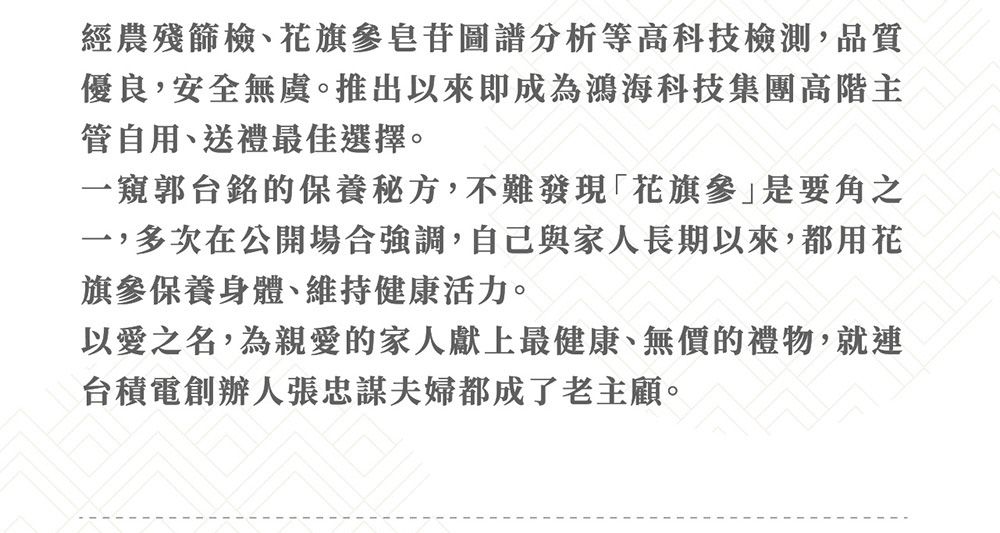 經農殘篩檢花旗參皂苷圖譜分析等高科技檢測,品質優良,安全無虞。推出以來即成為鴻海科技集團高階主管自用、送禮最佳選擇。一窺郭台銘的保養秘方,不難發現「花旗參是要角之一,多次在公開場合強調,自己與家人長期以來,都用花旗參保養身體、維持健康活力。以愛之名,為親愛的家人獻上最健康、無價的禮物,就連台積電創辦人張忠謀夫婦都成了老主顧。