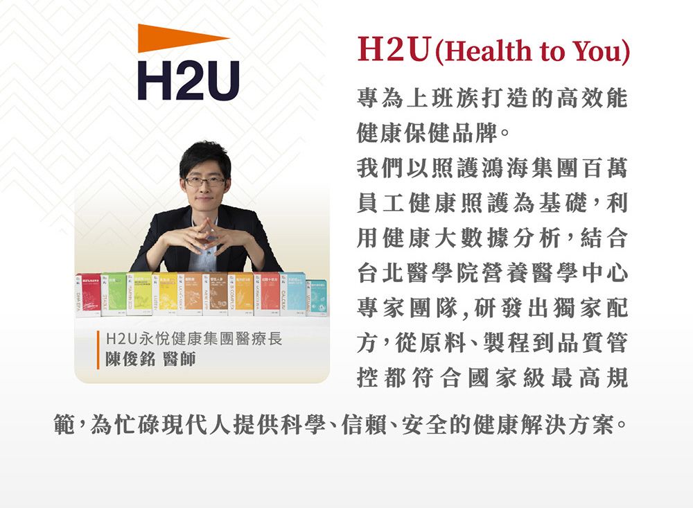 H2U(Health to You)H2U專為上班族打造的高效能健康保健品牌。H2U永悅健康集團醫療長陳俊銘 醫師我們以照護鴻海集團百萬員工健康照護為基礎,利用健康大數據分析,結合台北醫學院營養醫學中心專家團隊,研發出獨家配方,從原料、製程到品質管控都符合國家級最高規範,為忙碌現代人提供科學、信賴、安全的健康解決方案。