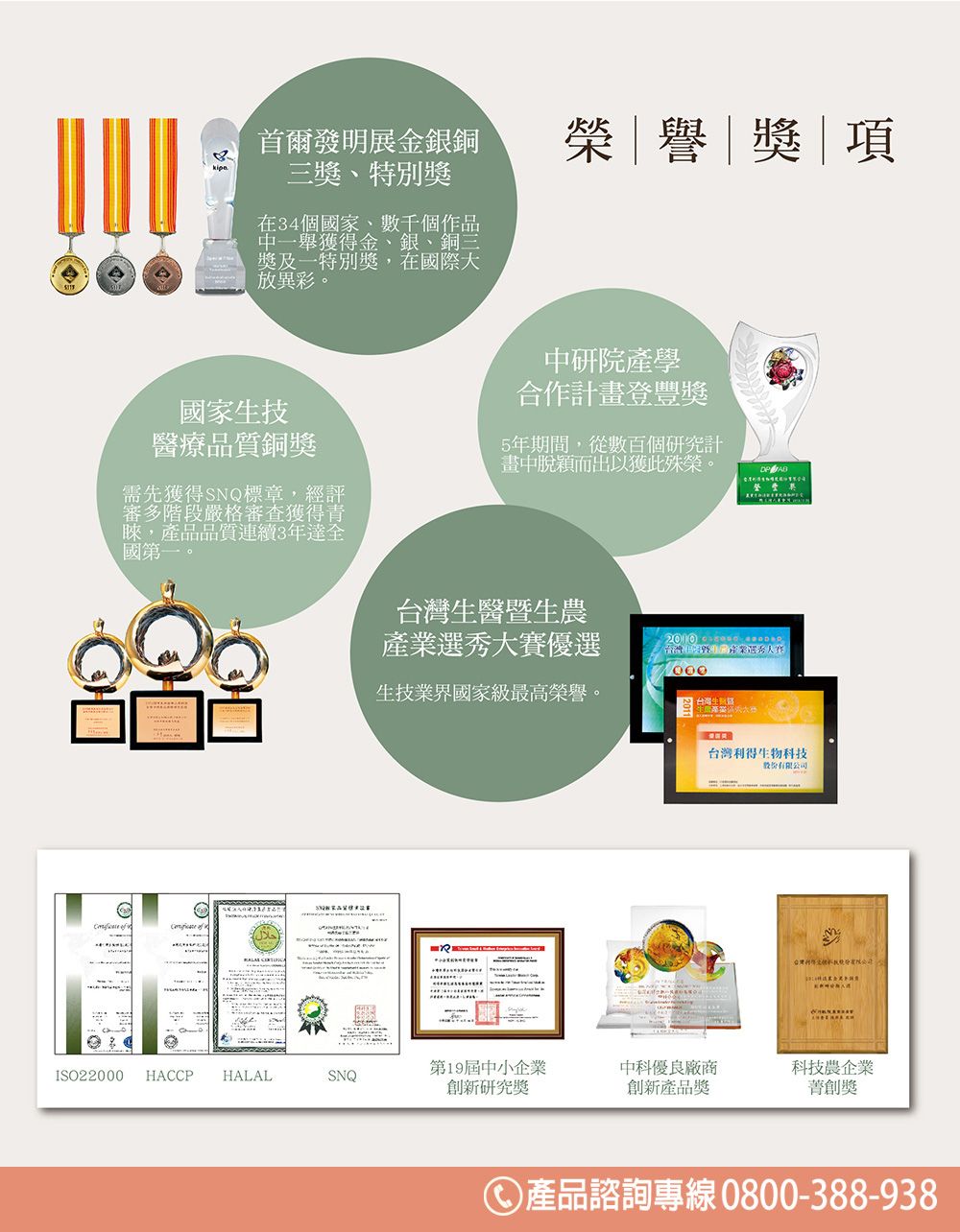 首爾發明展金銀銅三、特別獎在34個國家、數千個作品中一舉獲得金、銀、銅三獎及一特別獎,在國際大放異彩。榮譽獎|項國家生技醫療品質銅獎需先獲得SNQ標章,經評審多階段嚴格審查獲得青睞,產品品質連續3年達全國第一。中研院產學合作計畫登豐獎5年期間,從數百個研究計畫中脫穎而出獲此殊榮。台灣生醫暨生農產業選秀大賽優選生技業界國家級最高榮譽。 台灣利得生物科技股份有限公司第19屆中小企業中科優良廠商科技農企業ISO22000HACCP HALALSNQ新研究獎創新產品獎創獎產品諮詢專線 0800-388-938