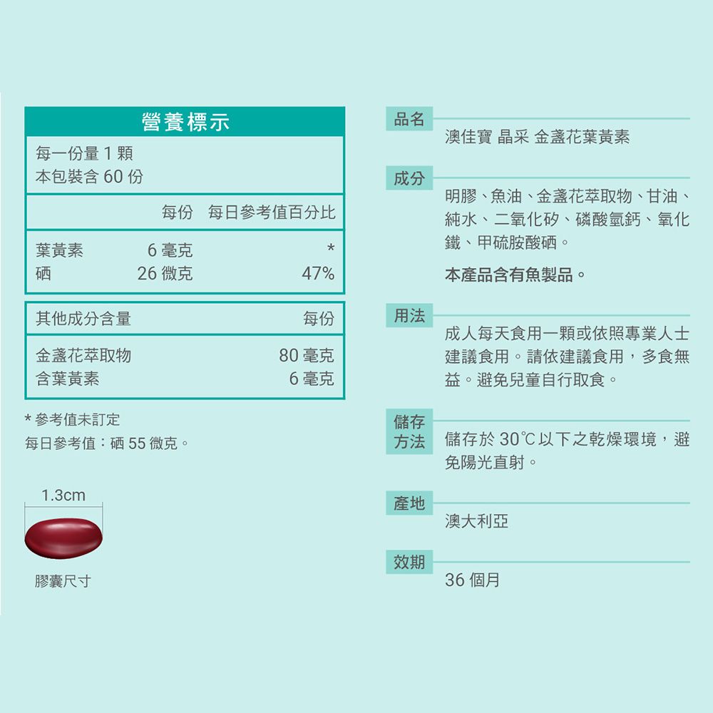 營養標示品名澳佳寶 晶采 金盞花葉黃素每一份量1顆本包裝含60份成分每份 每日參考值百分比葉黃素6毫克明膠油、金盞花萃取物、甘油純水、二氧化矽、磷酸氫鈣、氧化鐵、甲硫胺酸硒。、硒26微克47%本產品含有魚製品。其他成分含量每份用法金盞花萃取物80毫克含葉黃素6毫克成人每天食用一顆或依照專業人士建議食用。請依建議食用,多食無益。避免兒童自行取食。*參考值未訂定儲存每日參考值:硒55微克。方法儲存於30℃以下之乾燥環境,避1.3cm膠囊尺寸免陽光直射。產地澳大利亞效期36個月
