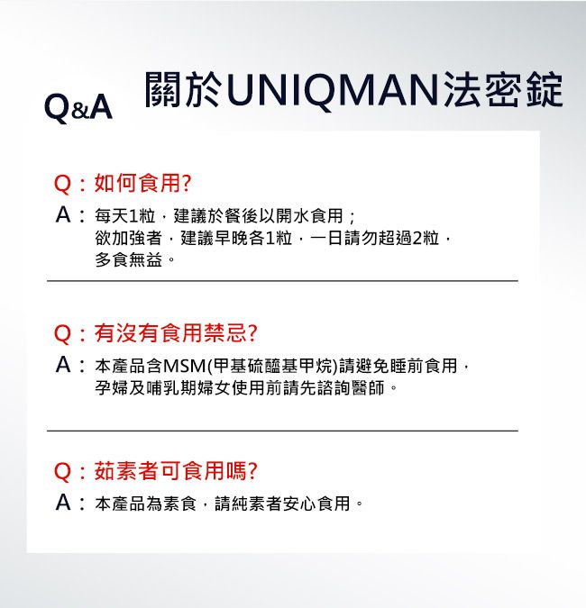 Q&A 關於UNIQMAN法密錠Q:如何食用?A:每天1粒建議於餐後以開水食用;欲加強者,建議早晚各1粒,一日請勿超過2粒,多食無益。Q:有沒有食用禁忌?A:本產品含MSM(甲基硫醯基甲烷)請避免睡前食用,孕婦及哺乳期婦女使用前請先諮詢醫師。Q:茹素者可食用嗎?A:本產品為素食,請純素者安心食用。