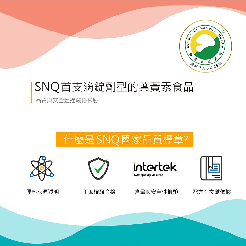 ofNational 標國品字第B00615號SNQ首支滴錠劑型的葉黃素食品品質與安全經過嚴格檢驗什麼是SNQ國家品質標章?intertekTotal Quality. Assured.原料來源透明工廠檢驗合格含量與安全性檢驗配方有文獻依據