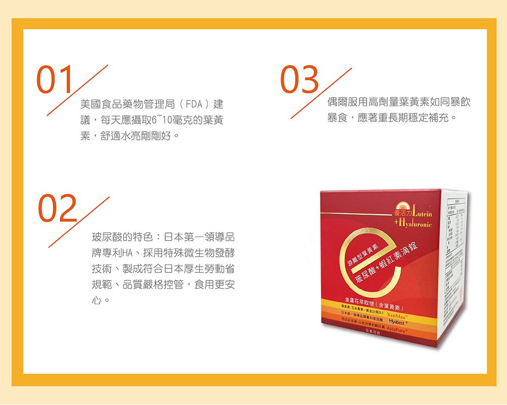 0103美國食品藥物管理局(FD)建議每天應攝取610毫克的素舒適水亮剛剛好。偶爾用高劑量葉素如同暴飲暴食,應著重長期穩定補充。02玻尿酸的特色日本一領品牌HA採用特殊微物發酵技術、製成符合日本厚生勞動省規範、品質嚴格控管,食用更安心。優 +Hyaluronic游離型葉黃素玻尿酸+蝦素滴錠金盞花萃取物(含葉黃素)葉黃:玉米、比例 XanMax日本第導  黃生,專利紅A AstaPure服