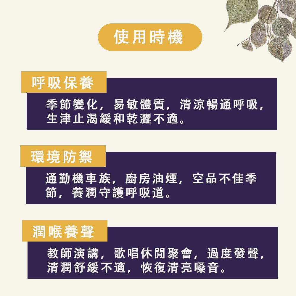 呼吸保養使用時機季節變化,易敏體質,清涼暢通呼吸,生津止渴緩和乾澀不適。環境防禦通勤機車族,廚房油煙,空品不佳季節,養潤守護呼吸道。潤喉養聲教師演講,歌唱休閒聚會,過度發聲,清潤舒緩不適,恢復清亮嗓音。