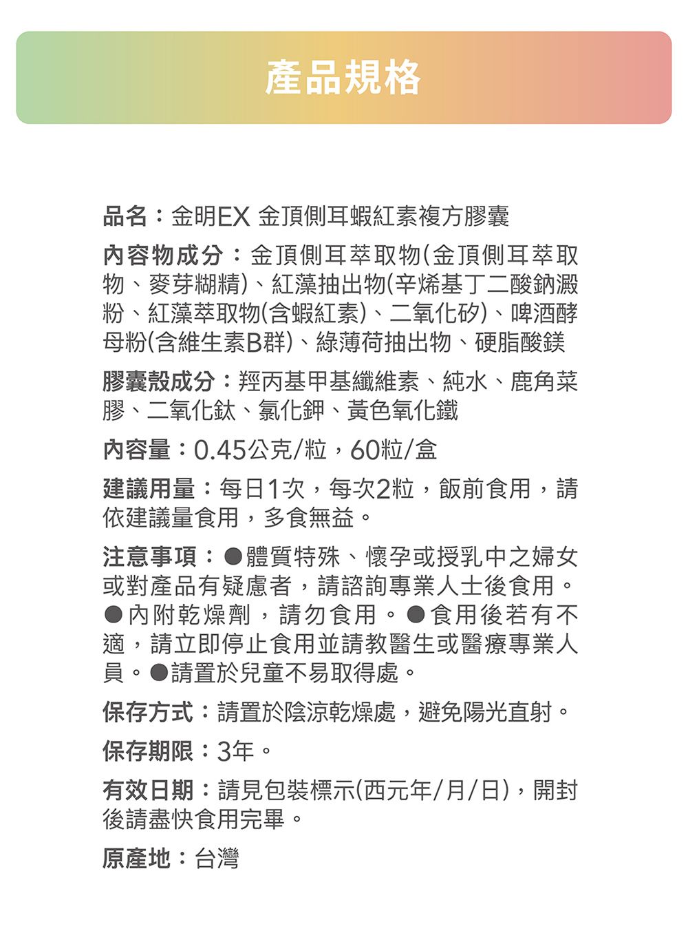 產品規格品名:金明EX 金頂側耳蝦紅素複方膠囊內容物成分:金頂側耳萃取物(金頂側耳萃取物、麥芽糊精)、紅藻抽出物(辛烯基丁二酸鈉澱粉、紅藻萃取物(含蝦紅素)、二氧化矽)、啤酒酵母粉(含維生素B群)、綠薄荷抽出物、硬脂酸鎂膠囊成分:羥丙基甲基纖維素、純水、鹿角菜膠、二氧化鈦、氯化鉀、黃色氧化鐵內容量:0.45公克/粒,60粒/盒建議用量:每日1次,每次2粒,飯前食用,請依建議量食用,多食無益。注意事項:體質特殊、懷孕或授乳中之婦女或對產品有疑慮者,請諮詢專業人士後食用。內附乾燥劑,請勿食用。●食用後若有不適,請立即停止食用並請教醫生或醫療專業人員。●請置於兒童不易取得處。保存方式:請置於陰涼乾燥處,避免陽光直射。保存期限:3年。有效日期:請見包裝標示(西元年/月/日),開封後請盡快食用完畢。原產地:台灣