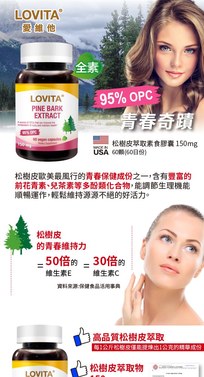 LOVITA®愛維他LOVITA PINE BARKEXTRACTA source of   can improve themetabolism of body and maintain health95% OPC全素 ®95% OPC奇蹟60 vegan capsules150 mgDietary Supplement松樹皮萃取素食膠囊150mgMADE INUSA 60顆(60日份)松樹皮歐美最風行青春保健成份之一,含有豐富的前花青素、兒茶素等多酚類化合物,能調節生理機能順暢運作,輕鬆源源不絕的好活。松樹皮的青春維持力.50倍的30倍的==維生素E維生素C資料來源:保健食品活用事典高品質松樹皮萃取每1公斤松樹皮僅能提煉出1公克的精華成份松樹皮萃取物LOVITA®