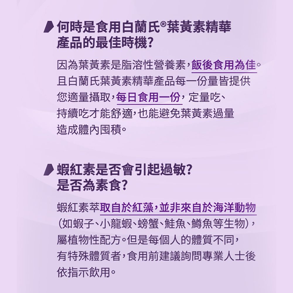 何時是食用白蘭氏®葉黃素精華產品的最佳時機?因為葉黃素是脂溶性營養素飯後食用為佳。且白蘭氏葉黃素精華產品每一份量皆提供您適量攝取,每日食用一份,定量吃、持續吃才能舒適,也能避免葉黃素過量造成體內囤積。蝦紅素是否會引起過敏?是否為素食?蝦紅素萃取自於紅藻,並非來自於海洋動物(如蝦子、小龍蝦、螃蟹、鮭魚、鱒魚等生物),屬植物性配方。但是每個人的體質不同,有特殊體質者,食用前建議詢問專業人士後依指示飲用。