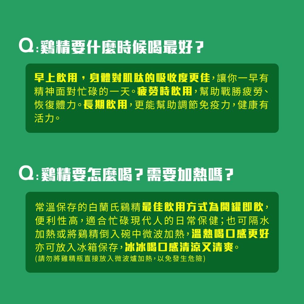 Q:鷄精要什麼時候喝最好?早上飲用,身體對肌肽的吸收度更佳,讓你一早有精神面對忙碌的一天。疲勞時飲用,幫助戰勝疲勞恢復體力。長期飲用,更能幫助調節免 疫力,健康有活力。Q:鷄精要怎麼喝?需要加熱嗎?常溫保存的白蘭氏鷄精最佳飲用方式為開罐即飲,便利性高,適合忙碌現代人的日常保健;也可隔水加熱或將鷄精倒入碗中微波加熱,溫熱喝口感更好亦可放入冰箱保存,冰冰喝口感清涼又清爽。(請勿將雞精瓶直接放入微波爐加熱,以免發生危險)