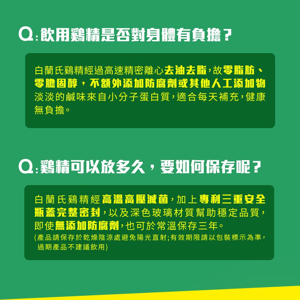 Q:飲用雞精是否對身體有負擔?白蘭氏雞精經過高速精密離心去油去脂,故零脂肪零膽固醇,不額外添加防腐劑或其他人工添加物淡淡的鹹味來自小分子蛋白質,適合每天補充,健康無負擔。Q:鷄精可以放多久,要如何保存呢?白蘭氏雞精經高溫高壓滅菌,加上專利三重安全瓶蓋完整密封,以及深色玻璃材質幫助穩定品質,即使無添加防腐劑,也可於常溫保存三年。(產品請保存於乾燥陰涼處避免陽光直射;有效期限請以包裝標示為準,過期產品不建議飲用)