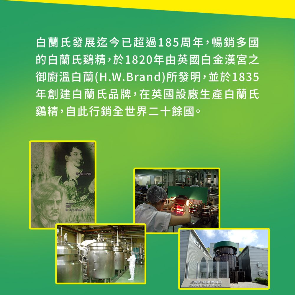 白蘭氏發展迄今已超過185周年,暢銷多國的白蘭氏雞精,於1820年由英國白金漢宮之御廚溫白蘭(H.W.Brand)所發明,並於1835年創建白蘭氏品牌,在英國設廠生產白蘭氏鷄精,自此行銷全世界二十餘國。