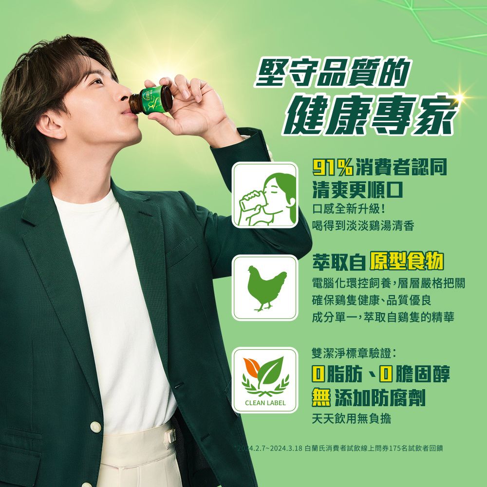 堅守品質的健康專家消費者認同清爽更順口口感全新升級!喝得到淡淡鷄湯清香原型食物電腦化環控飼養,層層嚴格把關確保雞隻健康、品質優良成分單一,萃取自雞隻的精華雙潔淨標章驗證:脂肪丶膽固醇CLEAN LABEL添加防腐劑天天飲用無負擔4.2.7~2024.3.18白蘭氏消費者試飲線上175名試飲者回饋