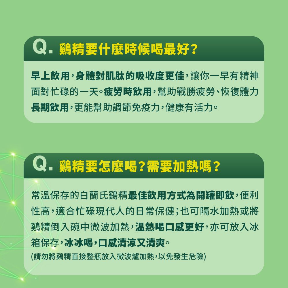 Q.鷄精要什麼時候喝最好?早上飲用,身體對肌肽的吸收度更佳,讓你一早有精神面對忙碌的一天疲勞時飲用,幫助戰勝疲勞、恢復體力長期飲用,更能幫助調節免疫力,健康有活力。Q.鷄精要怎麼喝?需要加熱嗎?常溫保存的白蘭氏鷄精最佳飲用方式為開罐即飲,便利性高,適合忙碌現代人的日常保健;也可隔水加熱或將鷄精倒入碗中微波加熱,溫熱喝口感更好,亦可放入冰箱保存,冰冰喝,口感清涼又清爽。(請勿將鷄精直接整瓶放入微波爐加熱,以免發生危險)
