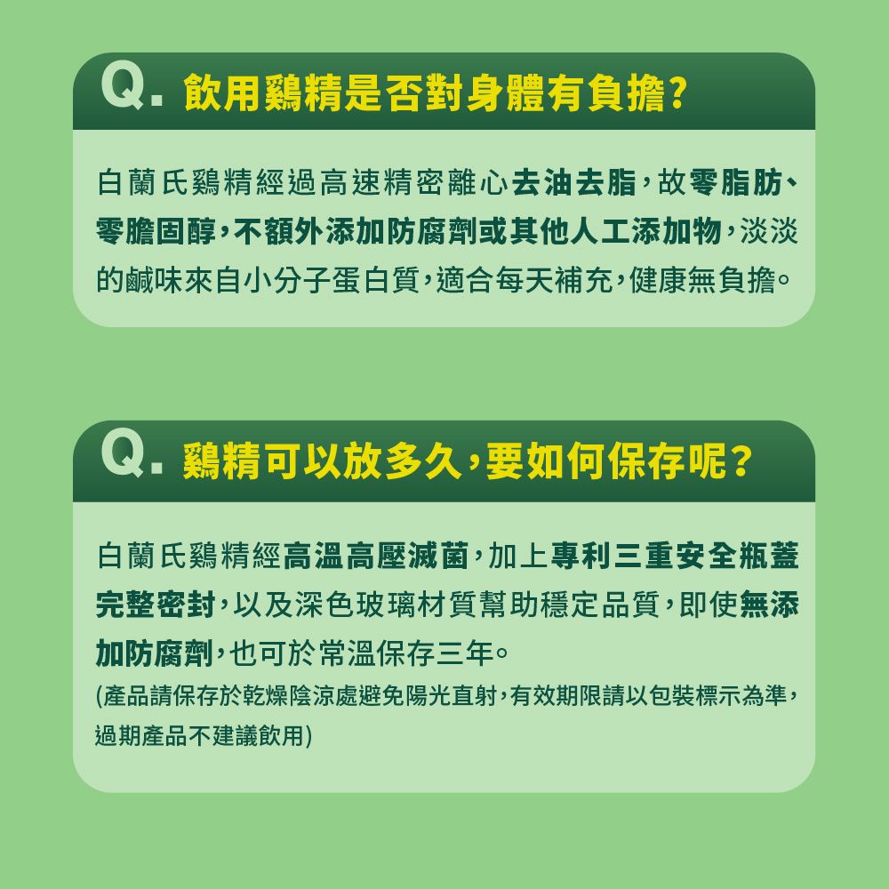 Q. 飲用鷄精是否對身體有負擔?白蘭氏鷄精經過高速精密離心去油去脂,故零脂肪、零膽固醇,不額外添加防腐劑或其他人工添加物,淡淡鹹味來自小分子蛋白質,適合每天補充,健康無負擔。Q. 鷄精可以放多久,要如何保存呢?白蘭氏雞精經高溫高壓滅菌,加上專利三重安全瓶蓋完整密封,以及深色玻璃材質幫助穩定品質,即使無添加防腐劑,也可於常溫保存三年。(產品請保存於乾燥陰涼處避免陽光直射,有效期限請以包裝標示為準,過期產品不建議飲用)