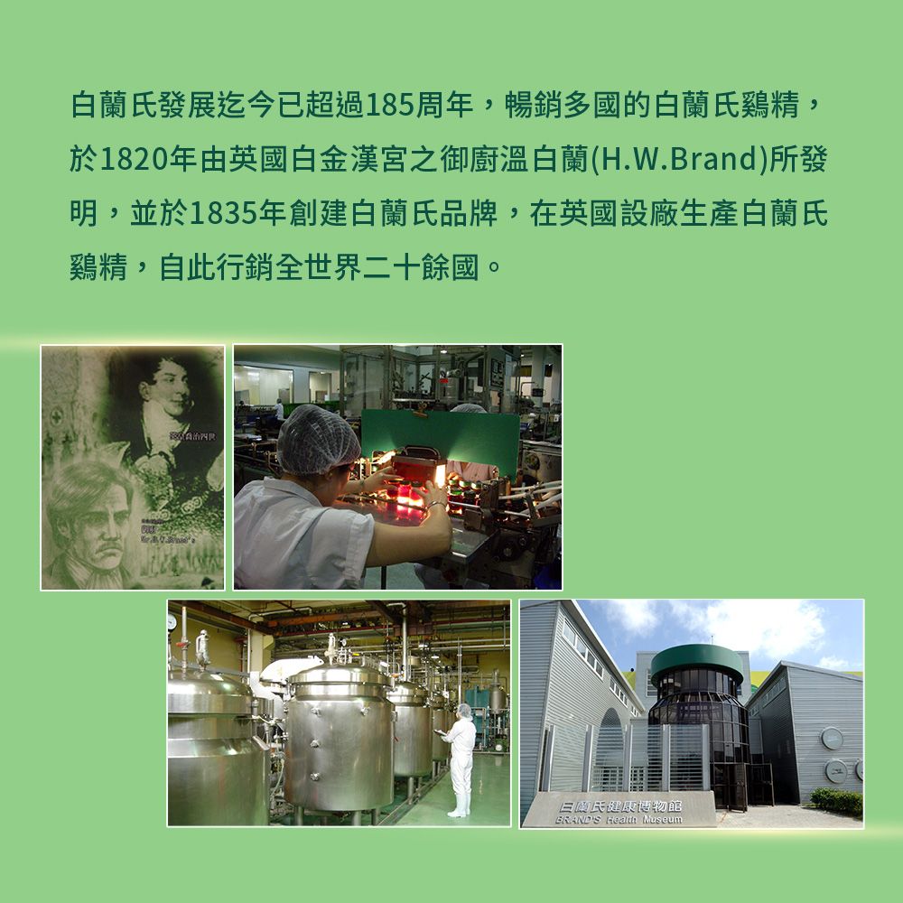 白蘭發展迄今已超過185周年,暢銷多國的白蘭氏,於1820年由英國白金漢宮之御廚溫白蘭(H.W.Brand)所發明,並於1835年創建白蘭氏品牌,在英國設廠生產白蘭氏,自此行銷全世界二十餘國。氏健康博物館BRANDS  Museum