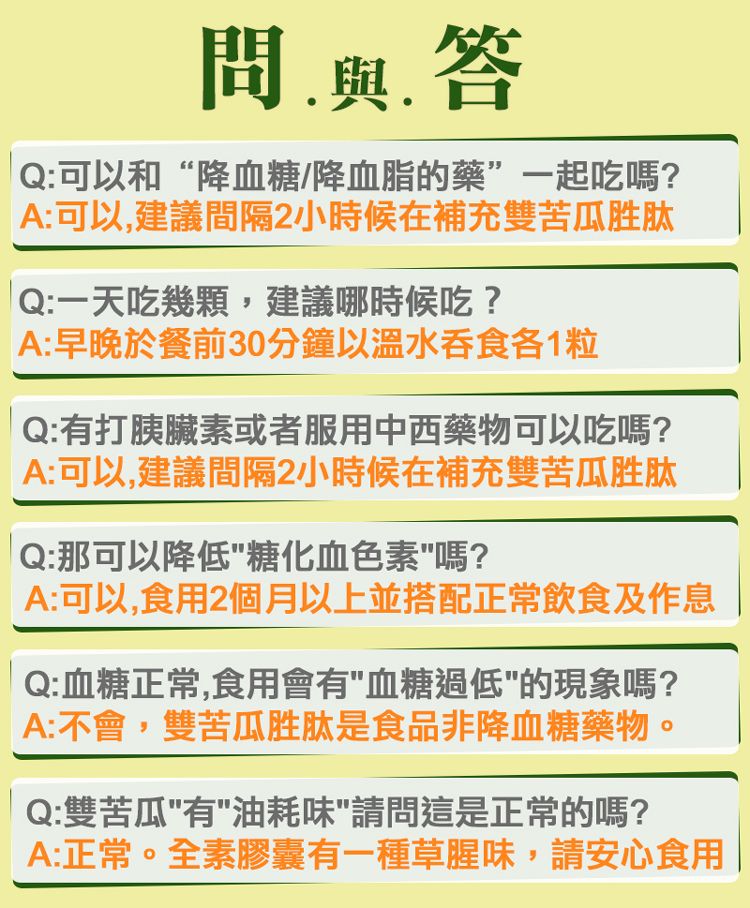 與答Q:可以和降血糖/降血脂的藥”一起吃嗎?A:可以建議間隔2小時候在補充雙苦瓜胜肽Q:一天吃幾顆,建議哪時候吃?A:早晚於餐前30分鐘以溫水吞食各1粒Q:有打胰臟素或者服用中西藥物可以吃嗎?A:可以,建議間隔2小時候在補充雙苦瓜胜肽Q:那可以降低"糖化血色素"嗎?A:可以,食用2個月以上並搭配正常飲食及作息Q:血糖正常,食用會有"血糖過低"的現象嗎?A:不會,雙苦瓜胜肽是食品非降血糖藥物。Q:雙苦瓜"有"油耗味"請問這是正常的嗎?A:正常。全素膠囊有一種草腥味,請安心食用