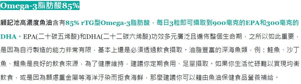 Omega-3脂肪酸85%顧記池高濃度魚油含有85% rTG型Omega-3脂肪酸每日3粒即可攝取到毫克的EPA和300毫克的DHA。EPA(二十碳五烯酸)和DHA(二十二碳六烯酸)功效多元廣泛且遍佈整個生命期,之所以如此重要,是因為自行製造的能力非常有限,基本上還是必須透過飲食攝取。油脂豐富的深海魚類,例:鮭魚、沙丁魚、魚是良好的飲食來源,為了健康維持,建議你定期食用、足量攝取。如果你生活忙碌難以實現均衡飲食,或是因為顧慮重金屬等海洋汙染而拒食海鮮,那麼建議你可以藉由魚油保健食品營養補給。
