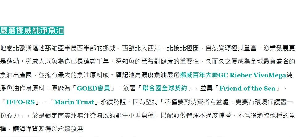 嚴選挪威純淨魚油地處北歐斯堪地那維亞半島西半部的挪威西臨北大西洋、北接北極圈,自然資源極其豐富,漁業發展更是蓬勃。挪威人以魚為食已長達數千年,深知魚的營養對健康的重要性,久而久之便成為全球最負盛名的魚油出產國,並擁有最大的魚油原料廠。顧記池高濃度魚油嚴選挪威百年大廠GC Rieber VivoMega純淨魚油作為原料,原廠為「GOED會員、簽署「聯合國全球契約」,並具「Friend of the Sea」、「IFFO-RS」「Marin Trust」永續認證。因為堅持「不僅要對消費者有益處、更要為環境保護盡一份心力」,於是鎖定南美洲無汙染海域的野生小型魚種,以配額做管理不過度捕撈、不混獲瀕臨絕種的魚種,讓海洋資源得以永續發展