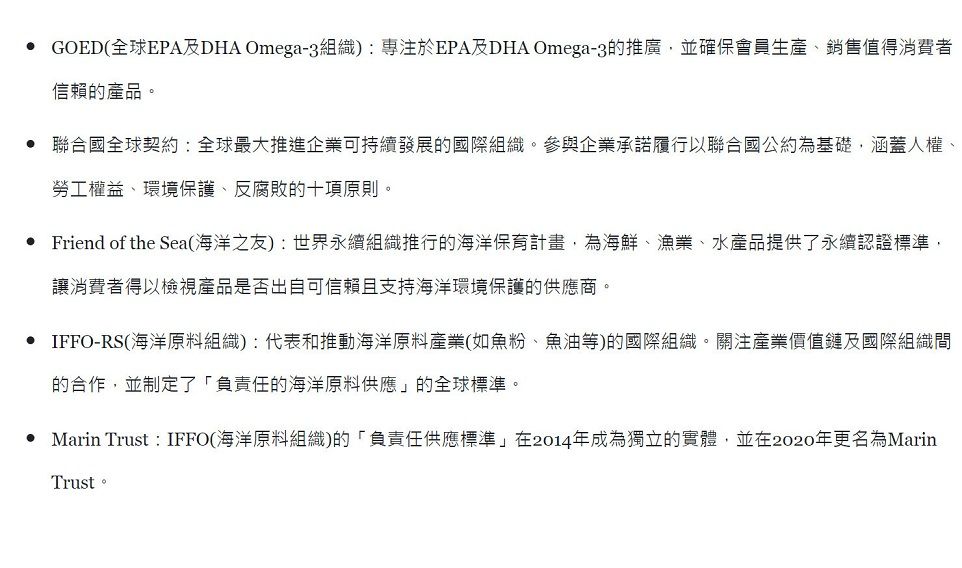 GOED全球EPA及DHA Omega-3組織)專注於EPA及DHA Omega-3的推廣,並確保會員生產、銷售值得消費者信賴的產品。 聯合國全球契約:全球最大推進企業可持續發展的國際組織。參與企業承諾履行以聯合國公約為基礎,涵蓋人權、勞工權益、環境保護、反腐敗的十項原則。• Friend of the Sea海洋之友):世界永續組織推行的海洋保育計畫,為海鮮、漁業、水產品提供了永續認證標準,讓消費者得以檢視產品是否出自可信賴且支持海洋環境保護的供應商。• IFFO-RS(海洋原料組織):代表和推動海洋原料產業(如魚粉、魚油等)的國際組織。關注產業價值鏈及國際組織間的合作,並制定了「負責任的海洋原料供應的全球標準。• Marin Trust:IFFO(海洋原料組織)的「負責任供應標準」在2014年成為獨立的實體,並在2020年更名為MarinTrust。
