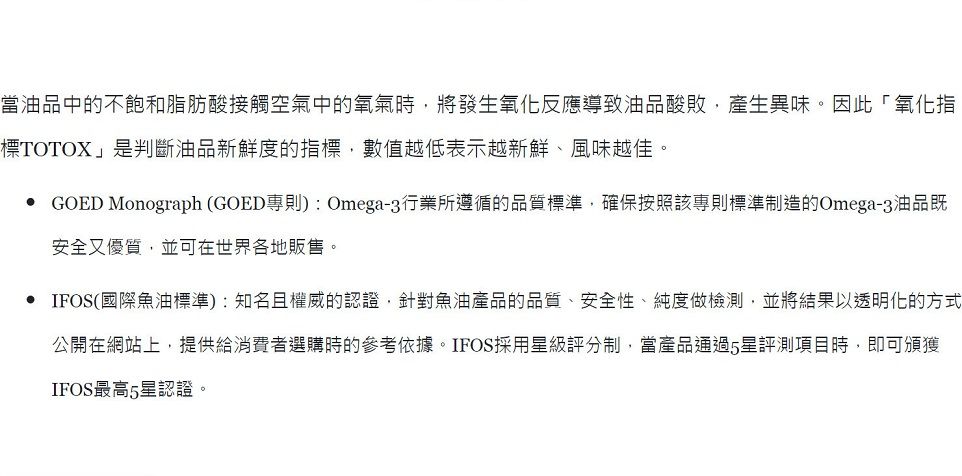 當油品中的不飽和脂肪酸接觸空氣中的氧氣時,將發生氧化反應導致油品酸敗,產生異味。因此「氧化指標TOTOX」是判斷油品新鮮度的指標,數值越低表示越新鮮、風味越佳。 GOED Monograph (GOED專則):Omega-3行業所遵循的品質標準,確保按照該專則標準制造的Omega-3油品既安全又優質,並可在世界各地販售。• IFOS(國際魚油標準):知名且權威的認證,針對魚油產品的品質、安全性、純度做檢測,並將結果以透明化的方式公開在網站上,提供給消費者選購時的參考依據。IFOS採用級評分制,當產品通過星評測項目時,即可頒獲IFOS最高5星認證。