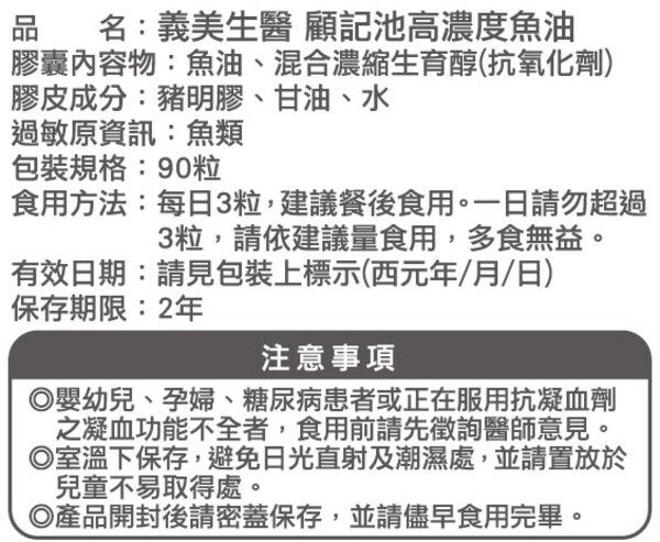 品 名:義美生醫 顧記池高濃度魚油膠囊內容物:魚油、混合濃縮生育醇(抗氧化劑)膠皮成分:豬明膠、甘油、水過敏原資訊:魚類包裝規格:90粒食用方法:每日3粒,建議餐後食用。一日請勿超過3粒,請依建議量食用,多食無益。有效日期:請見包裝上標示(西元年/月/日)保存期限:2年注意事項◎嬰幼兒、孕婦、糖尿病患者或正在服用抗凝血劑之凝血功能不全者,食用前請先徵詢醫師意見。◎室溫下保存,避免日光直射及潮濕處,並請置放於兒童不易取得處。◎產品開封後請密蓋保存,並請儘早食用完畢。