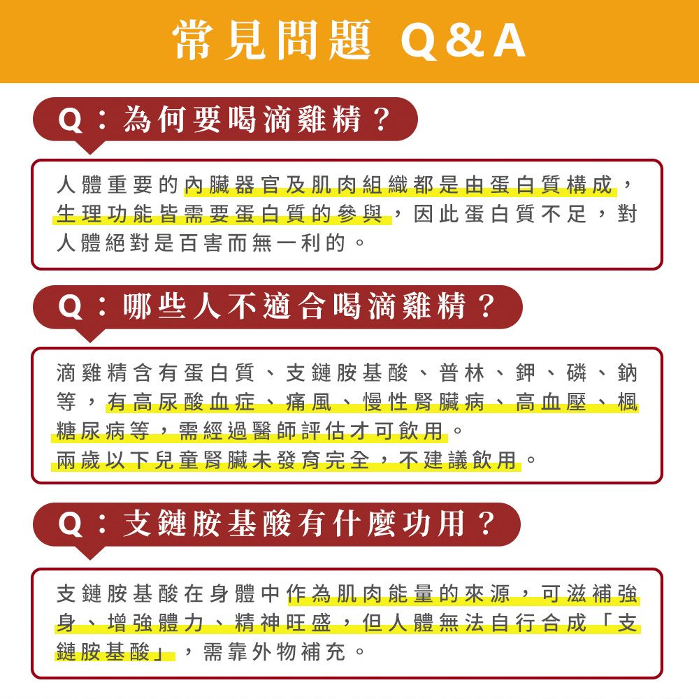 常見問題Q&AQ:為何要喝滴雞精?人體重要的內臟器官及肌肉組織都是由蛋白質構成,生理功能皆需要蛋白質的參與,因此蛋白質不足,對人體絕對是百害而無一利的。Q:哪些人不適合喝滴雞精?滴雞精含有蛋白質、支鏈胺基酸、普林、鉀、磷等,有高尿酸血症、痛風、慢性腎臟病 高血壓糖尿病等,需經過醫師評估才可飲用。兩歲以下兒童腎臟未發育完全,不建議飲用。Q:支鏈胺基酸有什麼功用? 支鏈胺基酸在身體中作為肌肉能量的來源,可滋補強身、增強體力、精神旺盛,但人體無法自行合成「支鏈胺基酸,需靠外物補充。