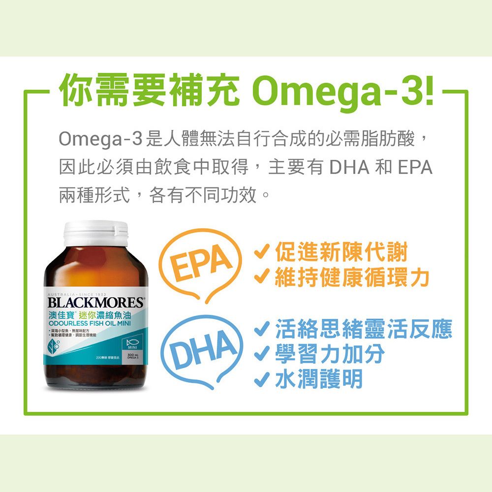 你需要補充 Omega-3!-Omega-3是人體法自行合成的必需脂肪酸因此必須由飲食中取得主要有 DHA 和 EPA兩種形式各有不同功效。AUSTRALIA,SINCE 1932BLACKMORES澳佳寶 迷你濃縮魚油ODOURLESS FISH OIL MINI深海小型魚,無配方, MINIEPA)促進新陳代謝維持健康循環力DHA√活絡思緒靈活反應學習力加分水潤護明