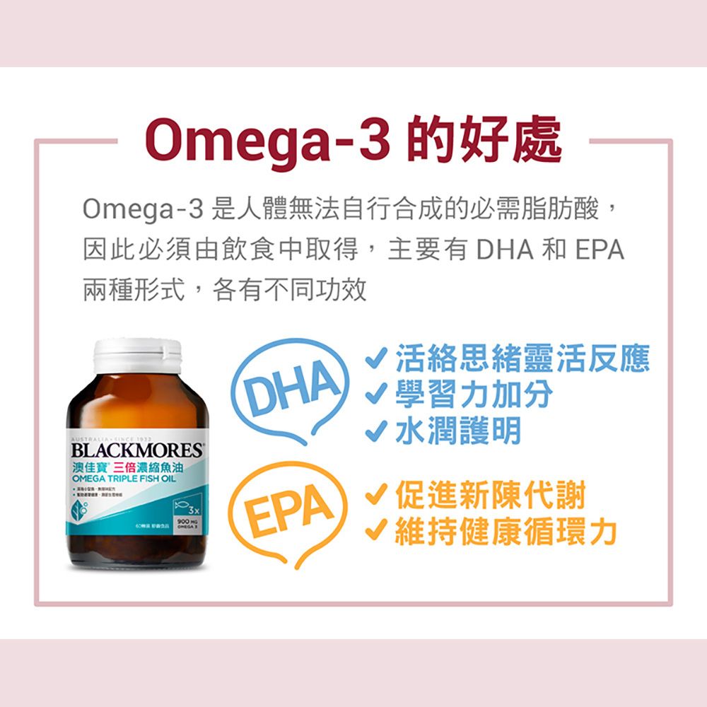 Omega-3 的好處Omega-3 是人體無法自行合成的必需脂肪酸,因此必須由飲食中取得,主要有 DHA和EPA兩種形式,各有不同功效AUSTRALIA  BLACKMORES佳寶三倍濃縮魚油 TRIPLE FISH OILOMEGA DHA活絡思緒靈活反應學習力加分水潤護明EPA  新陳代謝維持健康循環力