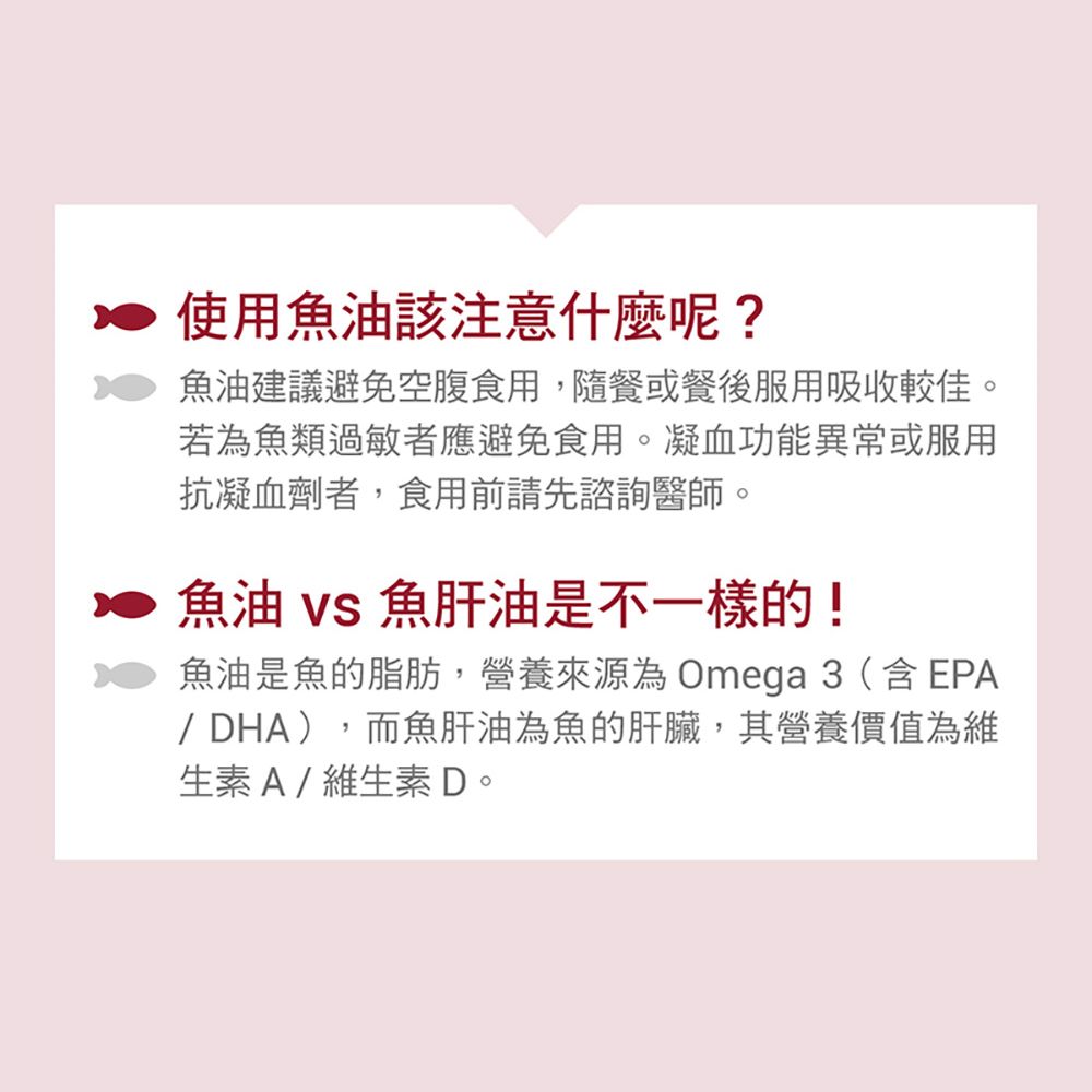 使用魚油該注意什麼呢?魚油建議避免空腹食用,隨餐或餐後服用吸收較佳。若為魚類過敏者應避免食用。凝血功能異常或服用抗凝血劑者,食用前請先諮詢醫師。魚油  魚肝油是不一樣的!魚油是魚的脂肪,營養來源為 Omega 3 (含EPA/DHA),而魚肝油為魚的肝臟,其營養價值為維生素A/維生素D。