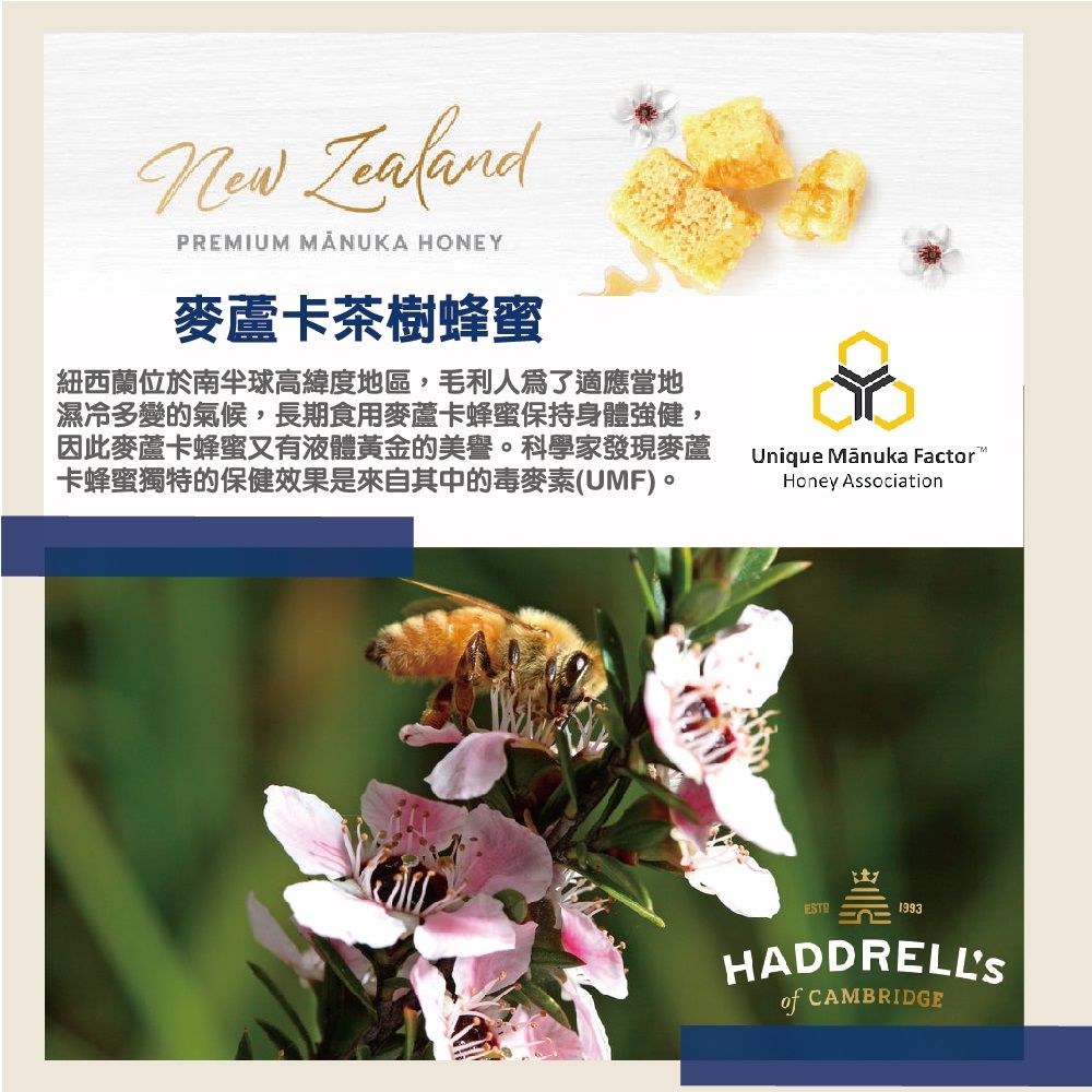 ZealandPREMIUM MANUKA HONEY麥蘆卡茶樹蜂蜜紐西蘭位於南半球高緯度地區,毛利人爲了適應當地濕冷多變的氣候,長期食用麥蘆卡蜂蜜保持身體強健,因此麥蘆卡蜂蜜又有液體黃金的美譽。科學家發現麥蘆卡蜂蜜獨特的保健效果是來自其中的毒麥素(UMF)。Unique  FactorHoney Association1993HADDRELLSof CAMBRIDGE