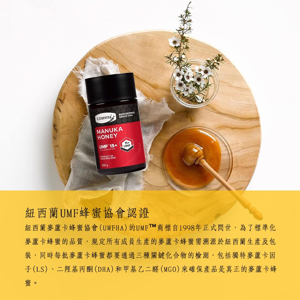 COMVITABEEKEEPINGSINCE 1974MANUKAHONEY 15+  OF WZEALAND250g15+UMF紐西蘭UMF蜂蜜協會認證紐西蘭麥卡蜂蜜協會(UMFHA)的UMFTM商標自1998年正式問世,為了標準化麥蘆卡蜂蜜的品質,規定所有成員生產的麥蘆卡蜂蜜需溯源於紐西蘭生產及包裝,同時每批麥蘆卡蜂蜜都要通過三種關鍵化合物的檢測,包括獨特麥蘆卡因子(LS)、二羥基丙酮(DHA)和甲基乙二醛(MGO)來確保產品是真正的麥蘆卡蜂蜜。