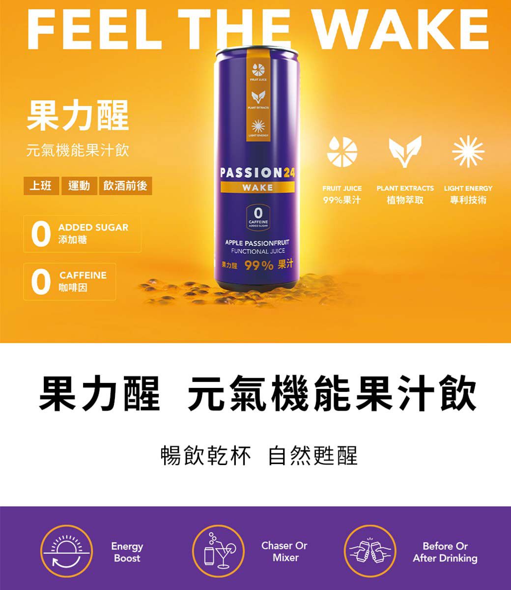 FEEL THE WAKE元氣機能果汁飲 上班 運動飲酒前後 添加糖CAFFEINE咖啡因PASSION 24WAKECAFFEINEADDED SUGARAPPLE PASSIONFRUITFUNCTIONAL JUICE果力醒 99% 果汁FRUIT JUICEPLANT EXTRACTSLIGHT ENERGY99%果汁植物萃取專利技術果力醒 元氣機能果汁飲暢飲乾杯 自然甦醒Chaser OrBefore OrEnergyMixerAfter Drinking