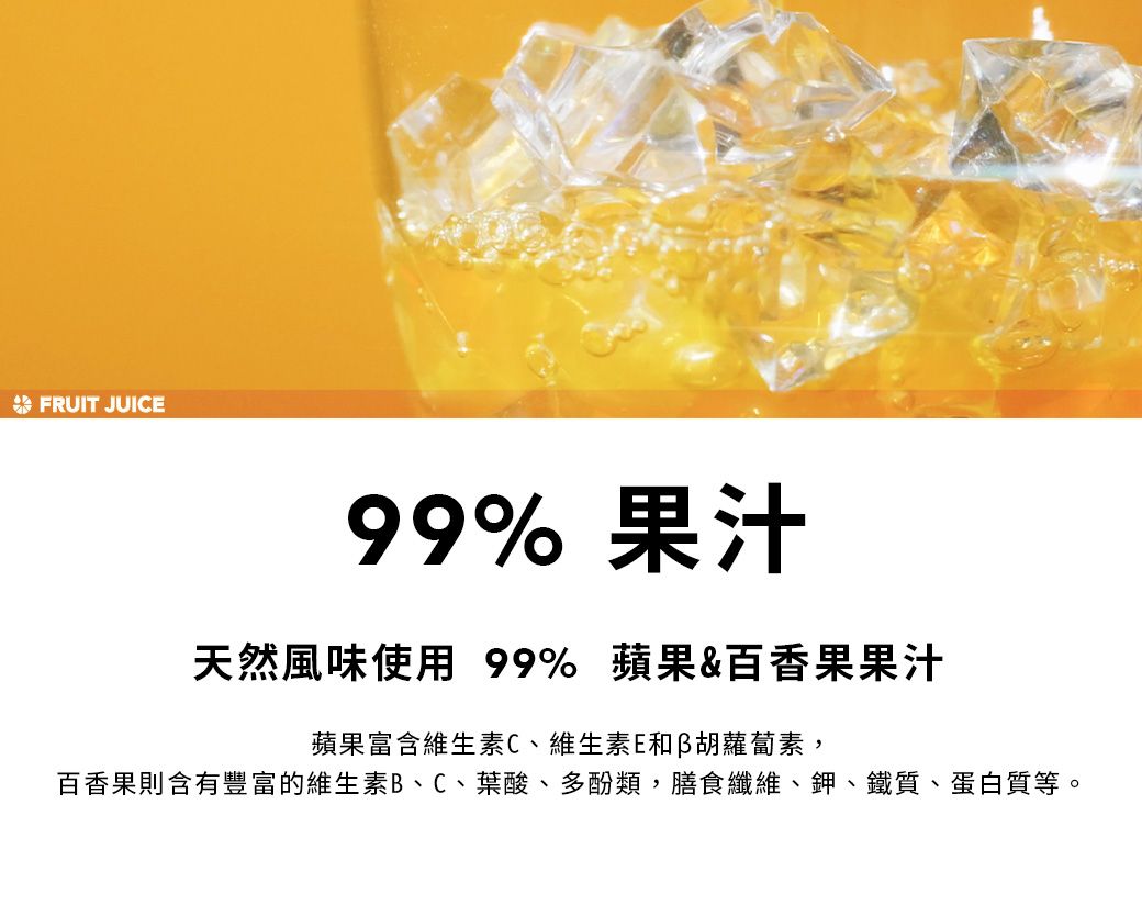 FRUIT JUICE99% 果汁天然風味使用 99% 蘋果&百香果果汁蘋果富含維生素C、維生素E和胡蘿蔔素,百香果則含有豐富的維生素B、C、葉酸、多酚類,膳食纖維、鉀、鐵質、蛋白質等。