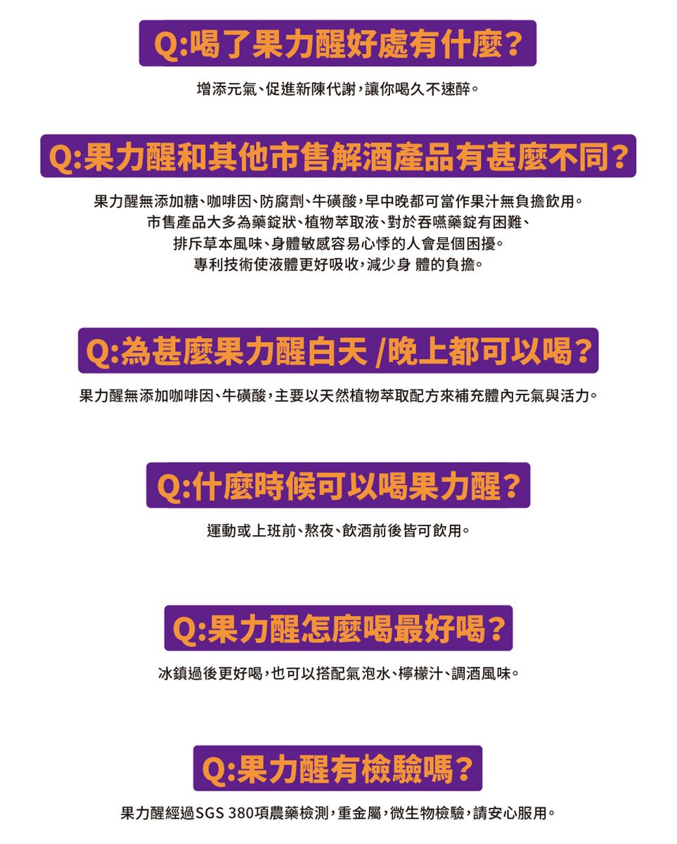 Q:喝了果力醒好處有什麼?增添元氣、促進新陳代謝讓你喝久不速醉。Q:果力醒和其他市售解酒產品有甚麼不同?果力醒無添加糖、咖啡因、防腐劑、牛磺酸早中晚都可當作果汁無負擔飲用。市售產品大多為藥錠狀、植物萃取液、對於吞嚥藥錠有困難、排斥草本風味、身體敏感容易心悸的人會是個困擾。專利技術使液體更好吸收,減少身體的負擔。Q:為什麼果力醒白天/晚上都可以喝?果力醒無添加咖啡因、牛磺酸,主要以天然植物萃取配方來補充體內元氣與活力。Q:什麼時候可以喝果力醒?運動或上班前、熬夜、飲酒前後皆可飲用。Q:果力醒怎麼喝最好喝?冰鎮過後更好喝,也可以搭配氣泡水、檸檬汁、調酒風味。Q:果力醒有檢驗嗎?果力醒經過SGS380項農藥檢測,重金屬,微生物檢驗,請安心服用。