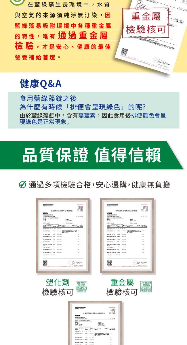 在綠藻生長環境中,水質與空氣的來源須純淨無汙染,因藍綠藻易吸附環境中各種重金屬重金屬檢驗核可的特性,唯有通過重金屬檢驗,才是安心、健康的最佳營養補給首選。健康Q&A食用藍綠藻錠之後為什麼有時候排便會呈現綠色」的呢?由於藍綠藻錠中,含有藻藍素,因此食用後排便顏色會呈現綠色是正常現象。品質保證 值得信賴 通過多項檢驗合格,安心選購,健康無負擔塑化劑「 PARTY檢驗核可TESTEDHEAVY METAL重金屬檢驗核可3rd PARTYTESTED