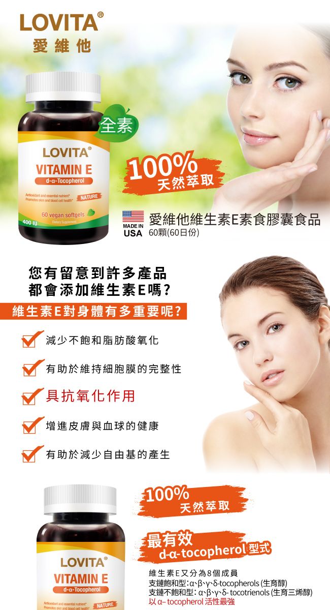 LOVITAⓇ愛維他LOVITAⓇVITAMIN d-Tocopherol  nd   60 vegan softgelsNATURE全素0%天然萃取400 10 MADE IN愛維他維生素E素食膠囊食品USA 60顆(60日份)您有留意到許多產品都會添加維生素E嗎?維生素E對身體有多重要呢?減少不飽和脂肪酸氧化有助於維持細胞膜的完整性具抗氧化作用增進皮膚與血球的健康有助於減少自由基的產生100%天然萃取最有效d-a-tocopherol 式LOVITAⓇ維生素E又分為個成員VITAMIN E支鏈飽和型atocopherols (生育醇)d-a-Tocopherol and  NATURE支鏈不飽和型a8- tocotrienols (生育三烯醇)以a-tocopherol 活性最強