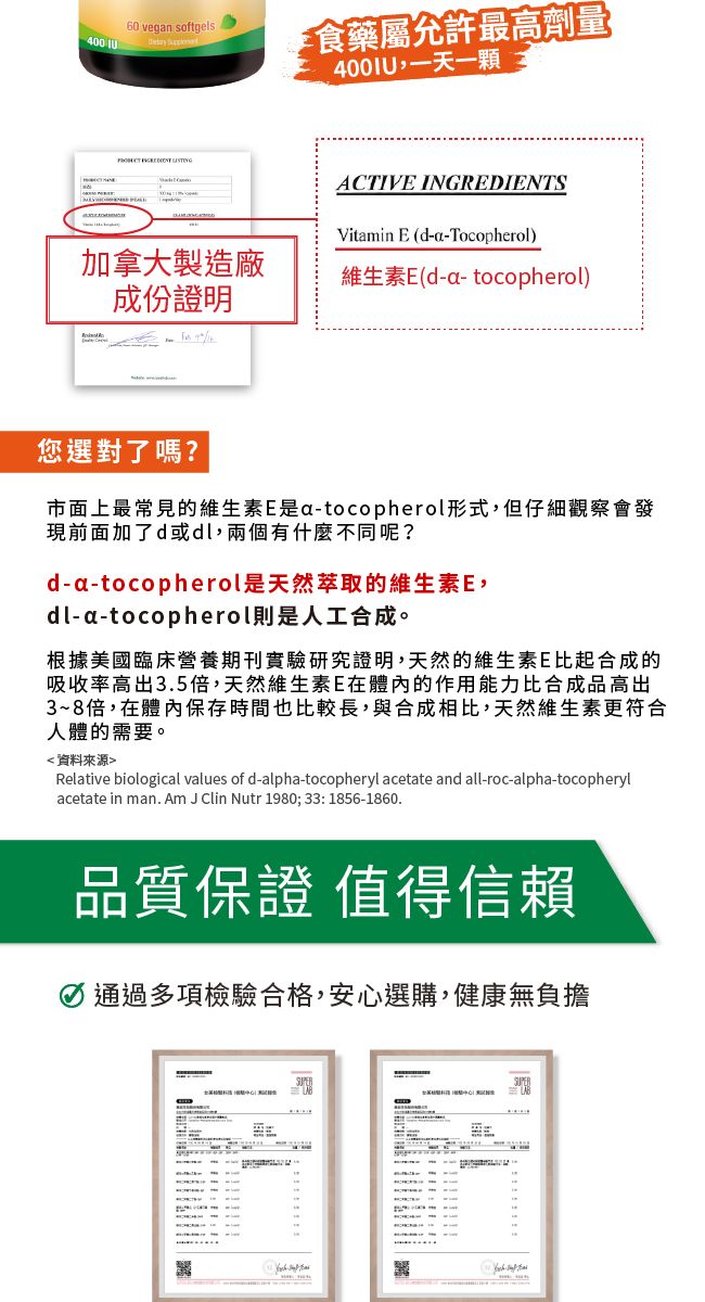 400 60 vegan softgels 食藥屬允許最高劑量400IU,一天   ACTIVE INGREDIENTSVitamin E (d-a-Tocopherol)加拿大製造廠維生素E(d-a-tocopherol)成份證明您選對了嗎?市面上最常見的維生素E是a-tocopherol形式,但仔細觀察會發現前面加了d或dl,兩個有什麼不同呢?d-a-tocopherol是天然萃取的維生素E,dl-a-tocopherol則是人工合成。根據美國臨床營養期刊實驗研究證明,天然的維生素E比起合成的吸收率高出3.5倍,天然維生素E在體內的作用能力比合成品高出3~8倍,在體內保存時間也比較長,與合成相比,天然維生素更符合人體的需要。資料來源Relative biological values of d-alpha-tocopheryl acetate and all-roc-alpha-tocopherylacetate in man. Am J Clin Nutr 1980;33:1856-1860.品質保證 值得信賴 通過多項檢驗合格,安心選購,健康無負擔