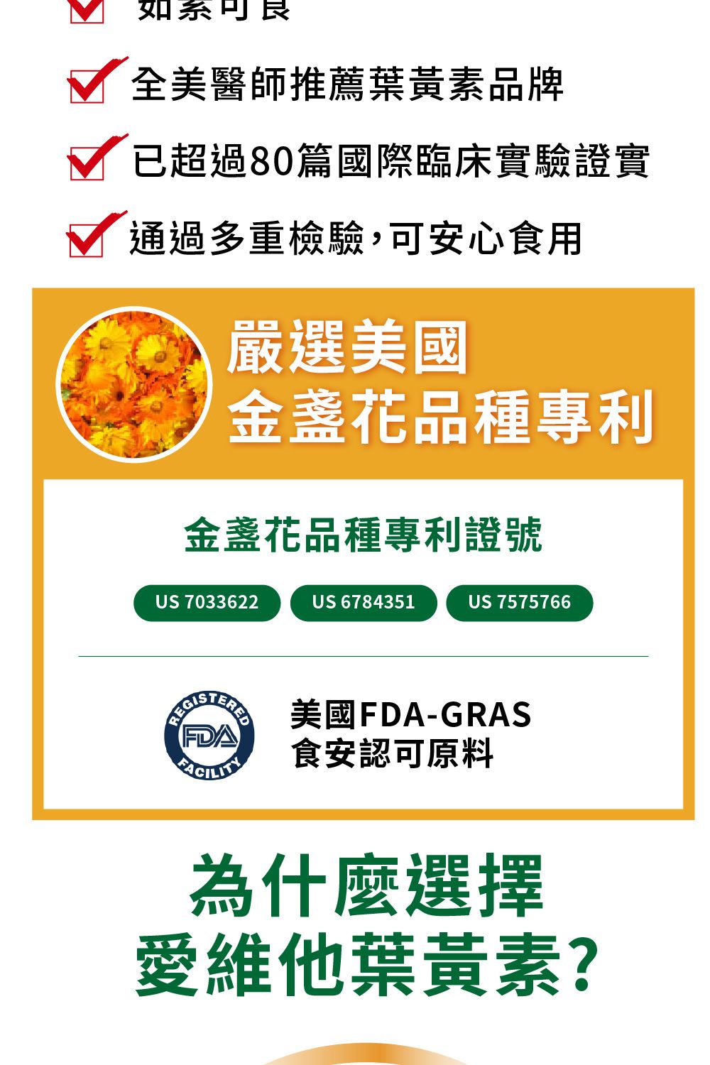 如系全美醫師推薦葉黃素品牌已超過80篇國際臨床實驗證實通過多重檢驗,可安心食用嚴選美國金盞花品種專利金盞花品種專利證號US 7033622US 6784351US 7575766 美國FDA-GRASFDA 食安認可原料為什麼選擇愛維他葉黃素?