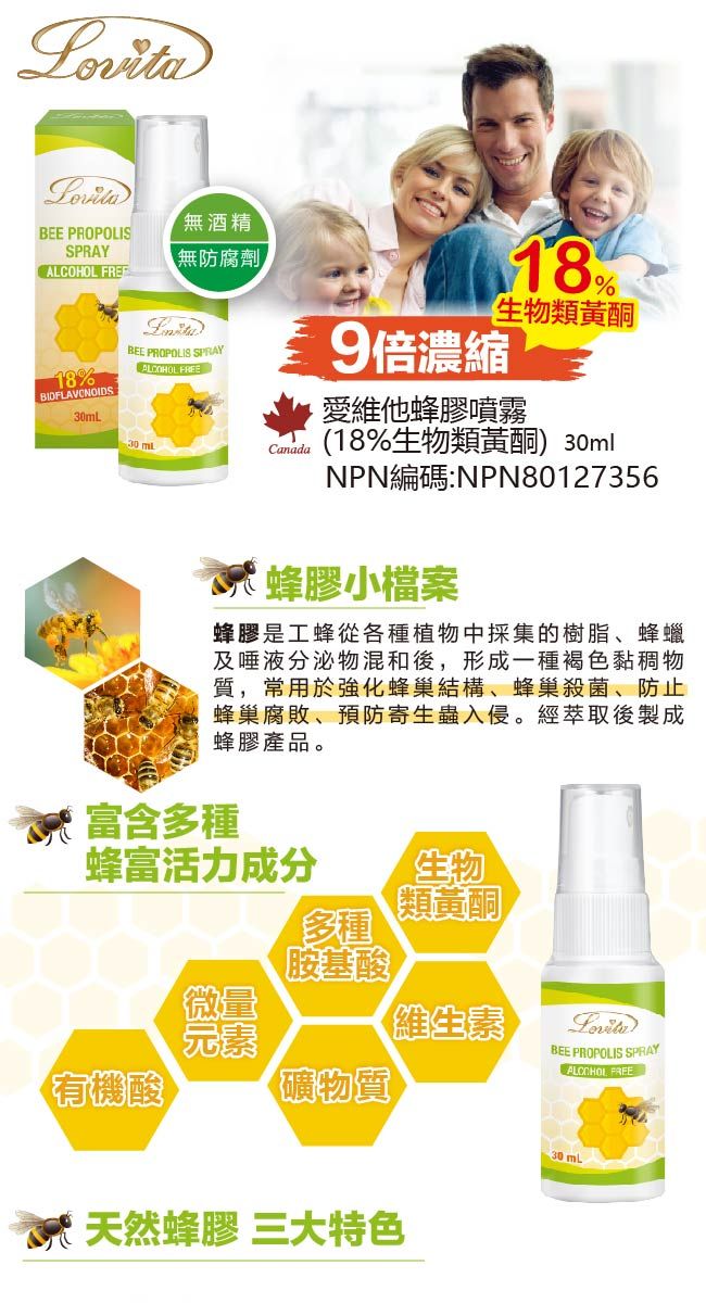 BEE PROPOLISSPRAY 18%BIOFLAVONOIDS30mL「無酒精【無防腐劑BEE PROPOLIS SPRAYALCOHOL FREECanada18%生物類黃酮9倍濃縮愛維他蜂膠噴霧(18%生物類黃酮) 30mlNPN編碼:NPN80127356蜂膠小檔案蜂膠是工蜂從各種植物中採集的樹脂、蜂蠟及唾液分泌物混和後,形成一種褐色黏稠物質,常用於強化蜂巢結構、蜂巢殺菌、防止蜂巢腐敗、預防寄生蟲入侵。經萃取後製成蜂膠產品。富含多種蜂富活力成分生物類黃酮多種胺基酸微量維生素元素有機酸礦物質天然蜂膠 三大特色BEE PROPOLIS SPRAYALCOHOL FREE30mL