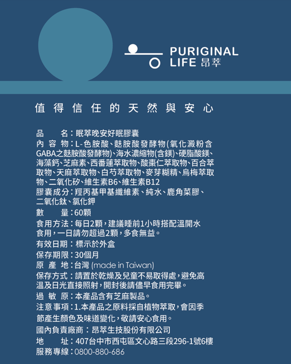 PURIGINAL LIFE 昂值得信任的天然與安心品名:眠萃晚安好眠膠囊內容物:L-色胺酸、麩胺酸發酵物(氧化澱粉含GABA之麩胺酸發酵物)、海水濃縮物(含鎂)、硬脂酸鎂、海藻鈣、芝麻素、西番蓮萃取物、酸棗仁萃取物、百合萃取物、天麻萃取物、白芍萃取物、麥芽糊精、烏梅萃取物、二氧化矽、維生素B6、維生素B12膠囊成分:羥丙基甲基纖維素、純水、鹿角菜膠、二氧化鈦、氯化鉀數量:60顆食用方法:每日2顆,建議睡前1小時搭配溫開水食用,一日請勿超過2顆,多食無益。有效日期:標示於外盒保存期限:30個月原產:台灣 (made in Taiwan)保存方式:請置於乾燥及兒童不易取得處,避免高溫及日光直接照射,開封後請儘早食用完畢。過敏原:本產品含有芝麻製品。注意事項:1.本產品之原料採自植物萃取,會因季節產生顏色及味道變化,敬請安心食用。國內負責廠商:昂萃生技股份有限公司地 址:407台中市西屯區文心路三段296-1號6樓服務專線:0800-880-686