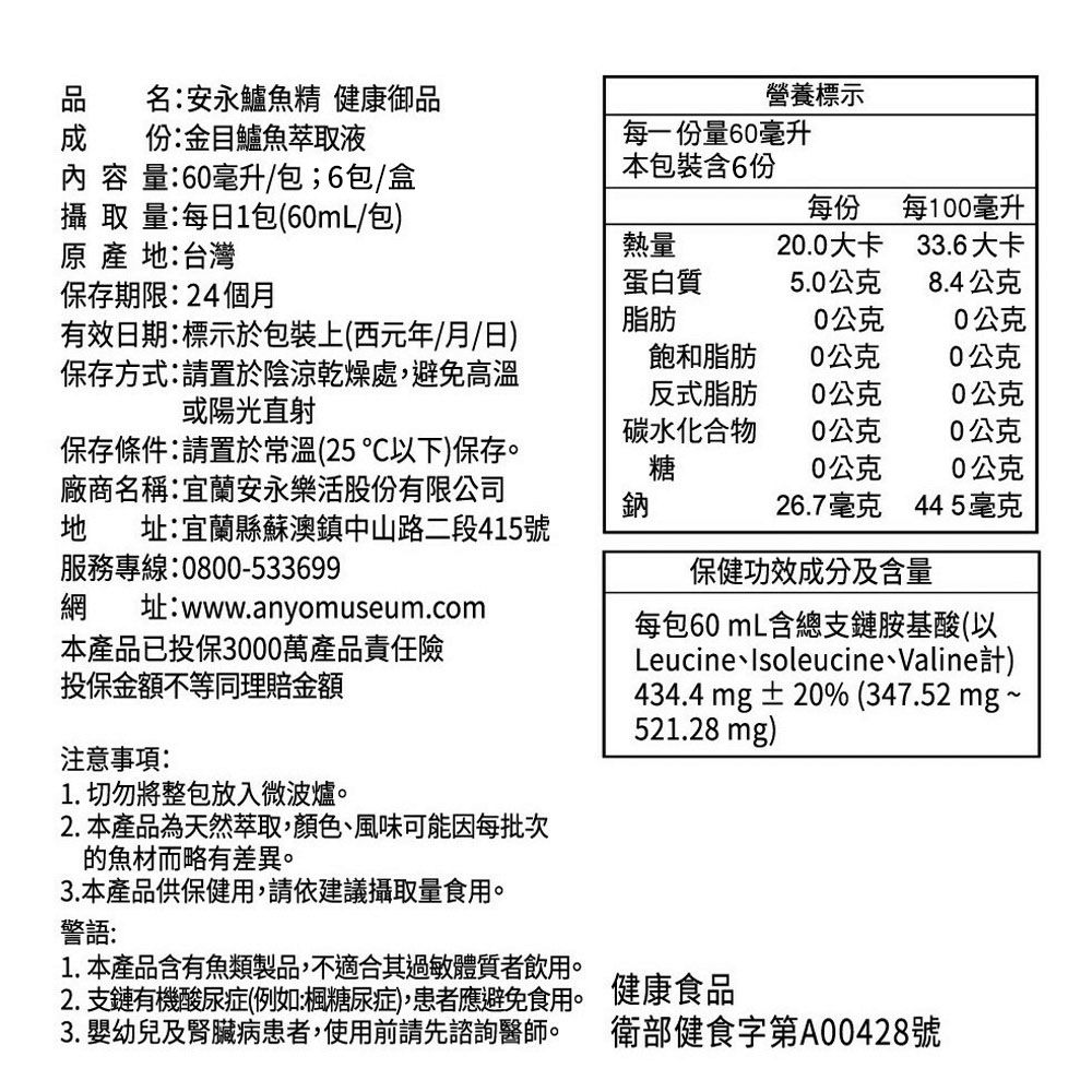 名安永鱸魚精 健康御品份:金目鱸魚萃取液營養標示 容 量:60毫升/包;6包/盒每一份量60毫升本包裝含6份攝 取 量:每日1包(60mL/包)  地:台灣保存期限:24個月每份每100毫升熱量20.0大卡33.6大卡蛋白質5.0公克8.4公克有效日期:標示於包裝上(西元年/月/日)保存方式:請置於陰涼乾燥處,避免高溫或陽光直射脂肪0公克0公克飽和脂肪0公克0公克反式脂肪0公克0公克碳水化合物0公克0公克保存條件:請置於常溫(25以下)保存。廠商名稱:宜蘭安永樂活股份有限公司地 址:宜蘭縣蘇澳鎮中山路二段415號服務專線:0800-533699糖0公克0公克鈉26.7毫克445毫克保健功效成分及含量網 址:www.anyomuseum.com本產品已投保3000萬產品責任險每包60mL含總支鏈胺基酸(以LeucineIsoleucine、Valine計)投保金額不等同理賠金額注意事項:1. 切勿將整包放入微波爐。2.本產品為天然萃取,顏色、風味可能因每批次的魚材而略有差異。3.本產品供保健用,請依建議攝取量食用。警語:1. 本產品含有魚類製品,不適合其過敏體質者飲用。434.4 mg±20% (347.52 mg~521.28 mg)2. 支鏈有機酸尿症(例如:楓糖尿症),患者應避免食用。 健康食品3. 嬰幼兒及腎臟病患者,使用前請先諮詢醫師。 衛部健食字第A00428號