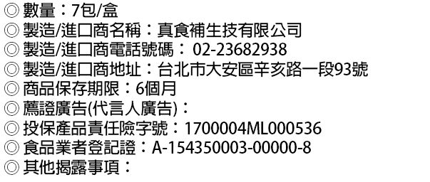 數量:7包/盒製造/進口商名稱:真食補生技有限公司製造/進口商電話號碼:02-23682938製造/進口商地址:台北市大安區辛亥路一段93號◎商品保存期限:6個月薦證廣告(代言人廣告):◎投保產品責任險字號:1700004ML000536食品業者登記證:A-154350003-00000-8◎其他揭露事項: