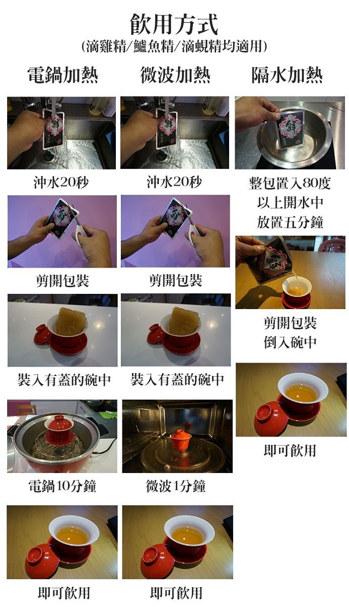 飲用方式(滴雞精鱸魚精/滴蜆精均適用)電鍋加熱微波加熱隔水加熱沖水20秒沖水20秒整包置入80度以上開水中放置五分鐘剪開包裝剪開包裝剪開包裝倒入碗中裝入有蓋的碗中裝入有蓋的碗中即可飲用電鍋10分鐘微波1分鐘即可飲用即可飲用