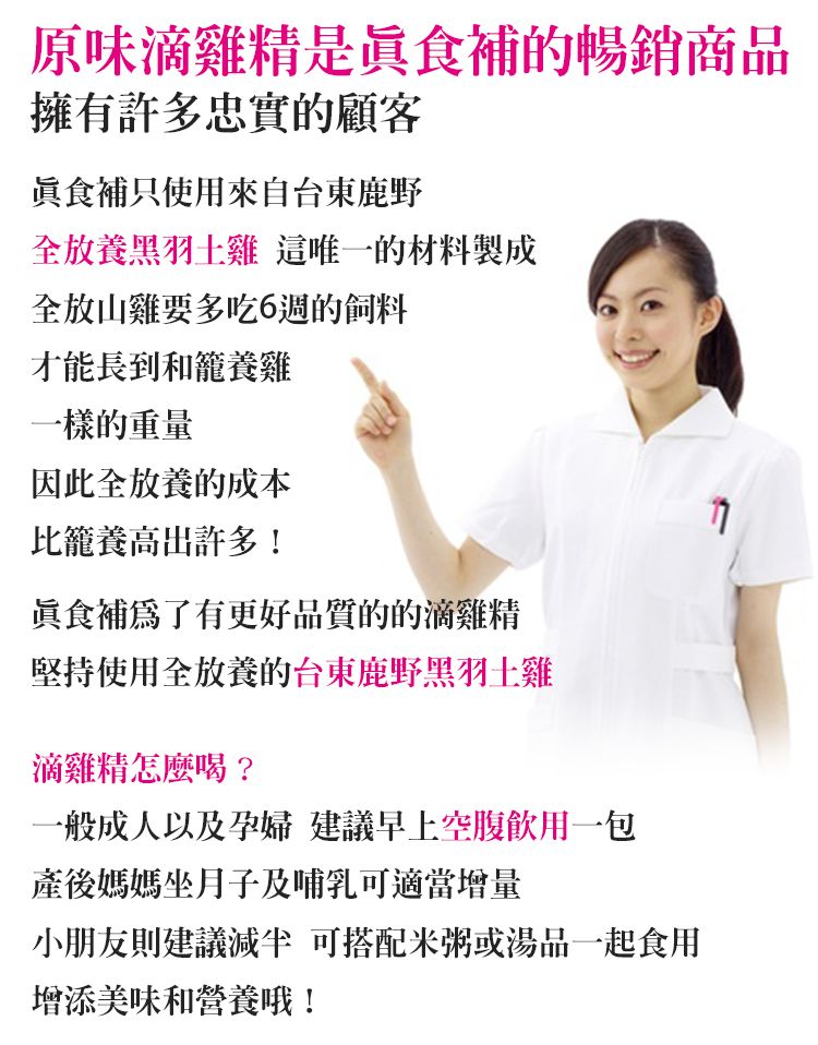原味滴雞精是食補的暢銷商品擁有許多忠實的顧客食補只使用來自台東鹿野全放養黑羽土雞 這唯一的材料製成全放山雞要多吃6週的飼料才能長到和籠養雞一樣的重量因此全放養的成本比籠養高出許多!食補有更好品質的的滴雞精堅持使用全放養的台東鹿野黑羽土雞滴雞精怎麼喝?一般成人以及孕婦 建議早上空腹飲用一包產後媽媽坐月子及哺乳可適當增量小朋友則建議 可搭配米粥或湯品一起食用增添美味和營養哦!