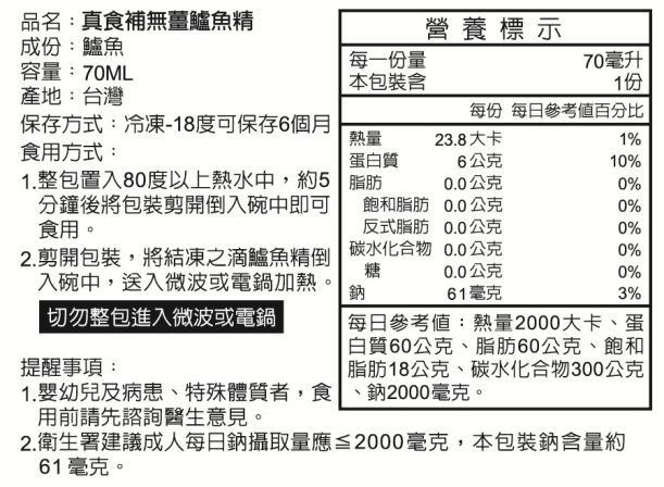 品名:真食補無薑鱸魚精成份:鱸魚營養標示容量:70ML產地:台灣每一份量70毫升包裝含1份每份 每日參考值百分比保存方式:冷凍-18度可保存6個月食用方式:熱量23.8大卡1%蛋白質6公克10%1.整包置入80度以上熱水中,約5分鐘後將包裝剪開倒入碗中即可食用。脂肪0.0公克0%飽和脂肪0.0公克0%反式脂肪0.0公克0%2.剪開包裝,將結凍之滴鱸魚精倒 碳水化合物 0.0公克0%糖入碗中,送入微波或電鍋加熱。切勿整包進入微波或電鍋0.0公克0%鈉61毫克3%每日參考值:熱量2000大卡、蛋提醒事項:1. 幼兒及病患、特殊體質者,食用前請先諮詢醫生意見。2.衛生署建議成人每日鈉攝取量應≦2000毫克,本包裝鈉含量約61毫克。|白質60公克、脂肪60公克、飽和脂肪18公克、碳水化合物300公克、鈉2000毫克。