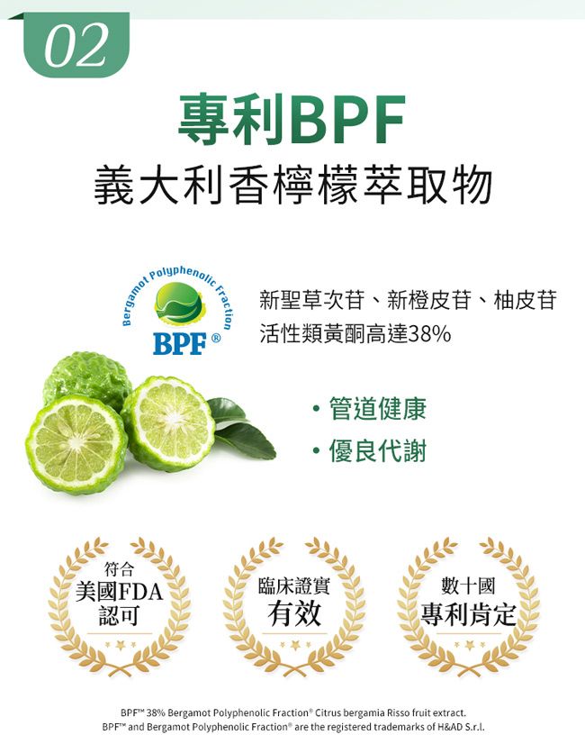 02專利BPF義大利香檸檬萃取物BergamotPolyphenolicBPFFraction新聖草次苷、新橙皮苷、柚皮苷活性類黃酮高達38%管道健康優良代謝符合美國FDA臨床證實認可有效數十國專利肯定BPF 38% Bergamot Polyphenolic Fraction® Citrus bergamia Risso fruit extractBPF™ and Bergamot Polyphenolic Fraction are the registered trademarks of H&AD