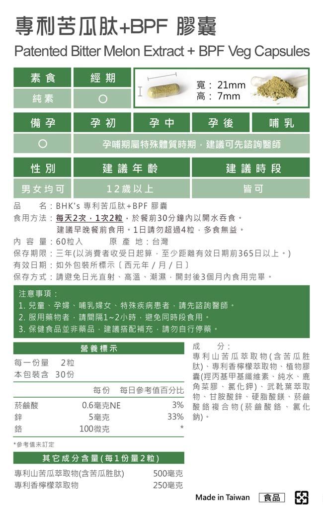 專利苦瓜肽BPF 膠囊Patented Bitter Melon Extract + BPF Veg Capsules素食經期寬:21mm純素高:7mm備孕孕初孕中孕後哺乳孕哺期屬特殊體質時期建議可先諮詢醫師性別建議年齡建議時段男女均可12歲以上皆可品名:BHKs 專利苦瓜肽+BPF 膠囊食用方法:每天2次1次2粒於餐前0分鐘內以開水吞食。建議早晚餐前食用。1日請勿超過4粒多食無益。原產地:台灣內容量:60粒入保存期限:三年以消費者收受日起算至少距有效日期前365日以上。有效日期:如包裝所標示(西元年/月/日)保存方式:請避免日光直射、高溫、潮濕,開封後3個月內食用完畢。注意事項:1. 兒童、孕婦、哺乳婦女、特殊疾病患者,請先諮詢醫師。2. 服用藥物者,請間隔1~2小時,避免同時段食用。3. 保健食品並非藥品,建議搭配補充,請勿自行停藥。營養標示每一份量 2粒本包裝含 30份 分:專利山苦瓜萃取物(含苦瓜胜肽)、專利香檸檬萃取物、植物膠囊(羥丙基甲基纖維素、純水、鹿角菜膠、氯化鉀)、武靴葉萃取物、甘胺酸鋅、硬脂酸鎂、菸鹼3% 酸複合物(菸鹼酸、氯化33%鈉)。每份 每日參考值百分比菸鹼酸0.6毫克NE鋅5毫克鉻100微克*參考值未訂定其它成分含量(每1份量2粒)專利山苦瓜萃取物(含苦瓜胜肽)專利香檸檬萃取物500毫克250毫克Made in Taiwan食品 3