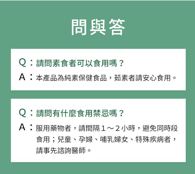 問與答Q:請問素食者可以食用嗎?A:本產品為純素保健食品,茹素者請安心食用。Q:請問有什麼食用禁忌嗎?A:服用藥物者,請間隔1~2小時,避免同時段食用;兒童、孕婦、哺乳婦女、特殊疾病者,請事先諮詢醫師。