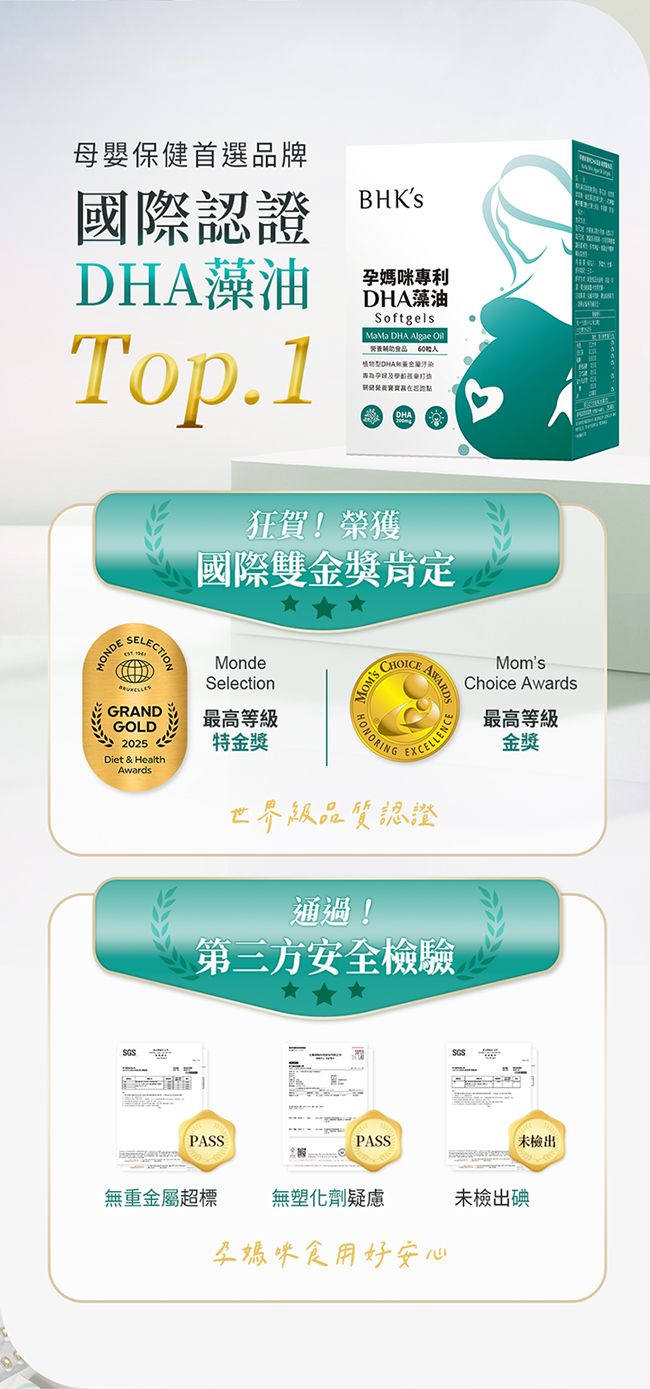 母嬰保健首選品牌國際認證DHA藻油Top.1BHKs孕媽咪專利DHA藻油SoftgelsMaMa DHA Algae  污染狂賀!榮獲國際雙金獎肯定SELECTIONSGSMomsChoice Awards最高等級金獎MondeSelection最高等級特金獎CHOICEEXCELLENCE世界級品質認證通過!第三方安全檢驗PASSPASSSGS未檢出無重金屬超標無塑化劑疑慮未檢出碘孕媽咪食用好安心